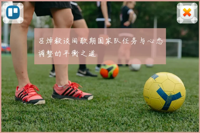 吕焯毅谈间歇期国家队任务与心态调整的平衡之道