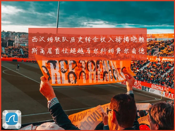 西汉姆联队历史转会收入榜揭晓赖斯高居首位超越马尔科姆费尔南德斯