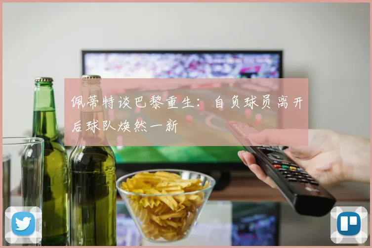 佩蒂特谈巴黎重生：自负球员离开后球队焕然一新