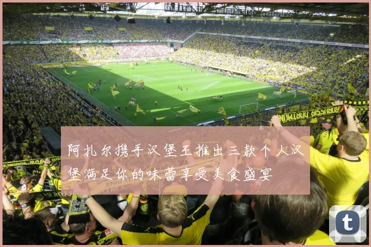 阿扎尔携手汉堡王推出三款个人汉堡满足你的味蕾享受美食盛宴