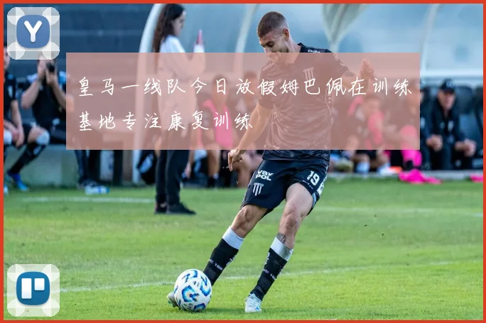 皇马一线队今日放假姆巴佩在训练基地专注康复训练