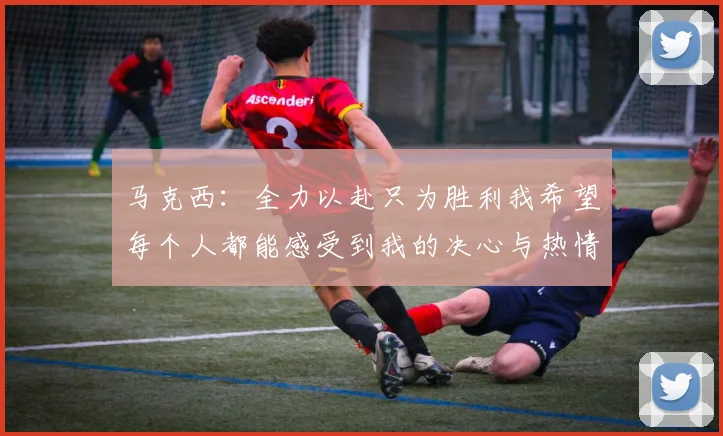 马克西：全力以赴只为胜利我希望每个人都能感受到我的决心与热情