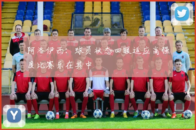 阿洛伊西：球员状态回暖适应高强度比赛乐在其中
