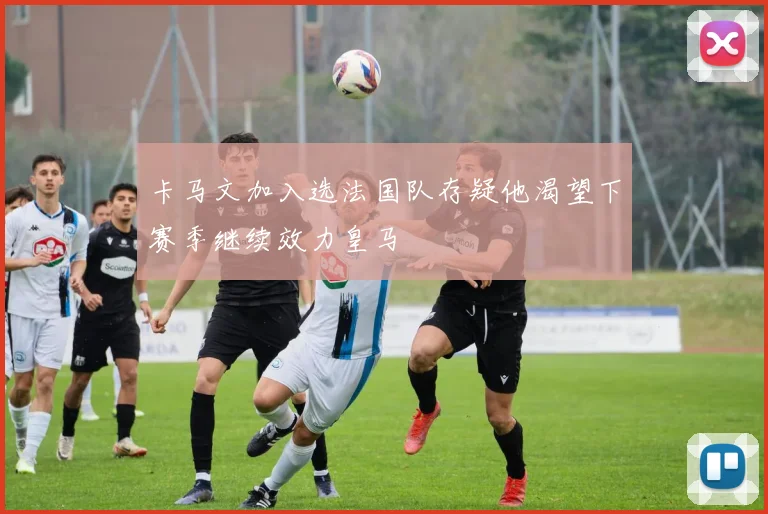 卡马文加入选法国队存疑他渴望下赛季继续效力皇马