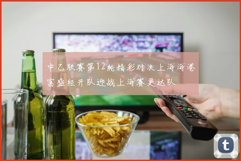 中乙联赛第12轮精彩对决上海海港富盛经开队迎战上海赛更达队