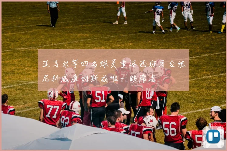 亚马尔等四名球员重返西班牙合练尼科威廉姆斯成唯一缺席者