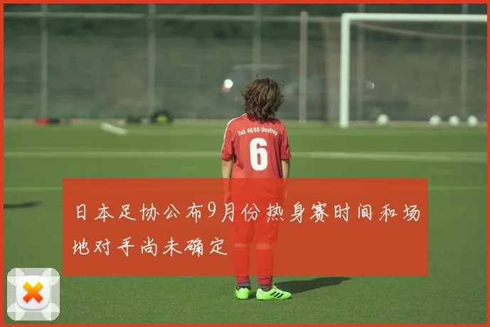 日本足协公布9月份热身赛时间和场地对手尚未确定