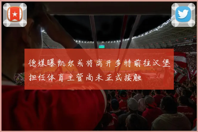 德媒曝凯尔或将离开多特前往汉堡担任体育主管尚未正式接触