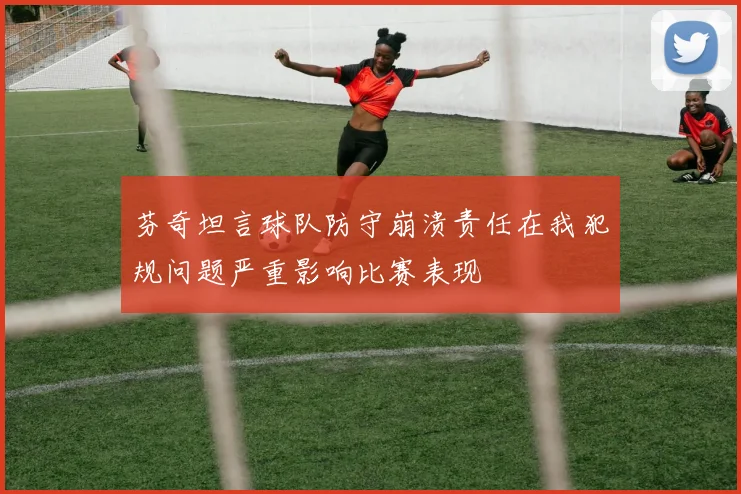 芬奇坦言球队防守崩溃责任在我犯规问题严重影响比赛表现