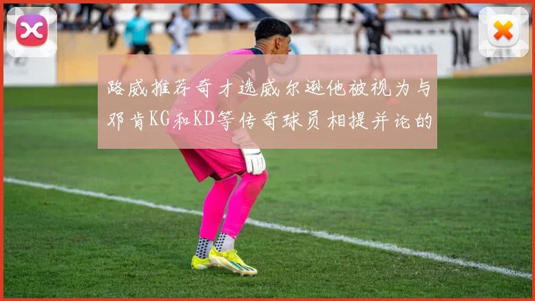 路威推荐奇才选威尔逊他被视为与邓肯KG和KD等传奇球员相提并论的未来之星