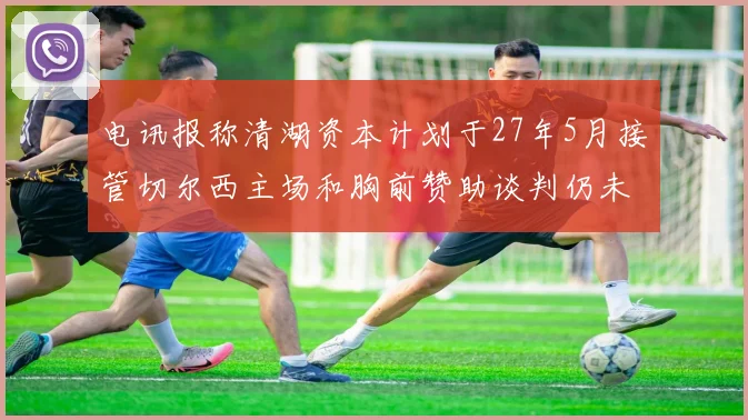 电讯报称清湖资本计划于27年5月接管切尔西主场和胸前赞助谈判仍未取得进展