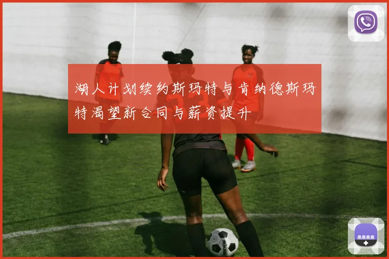 湖人计划续约斯玛特与肯纳德斯玛特渴望新合同与薪资提升
